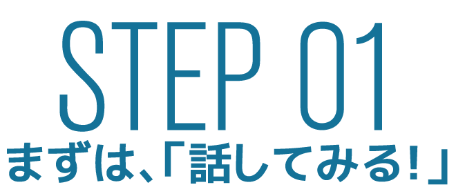 STEP 01 まずは、「話してみる!」